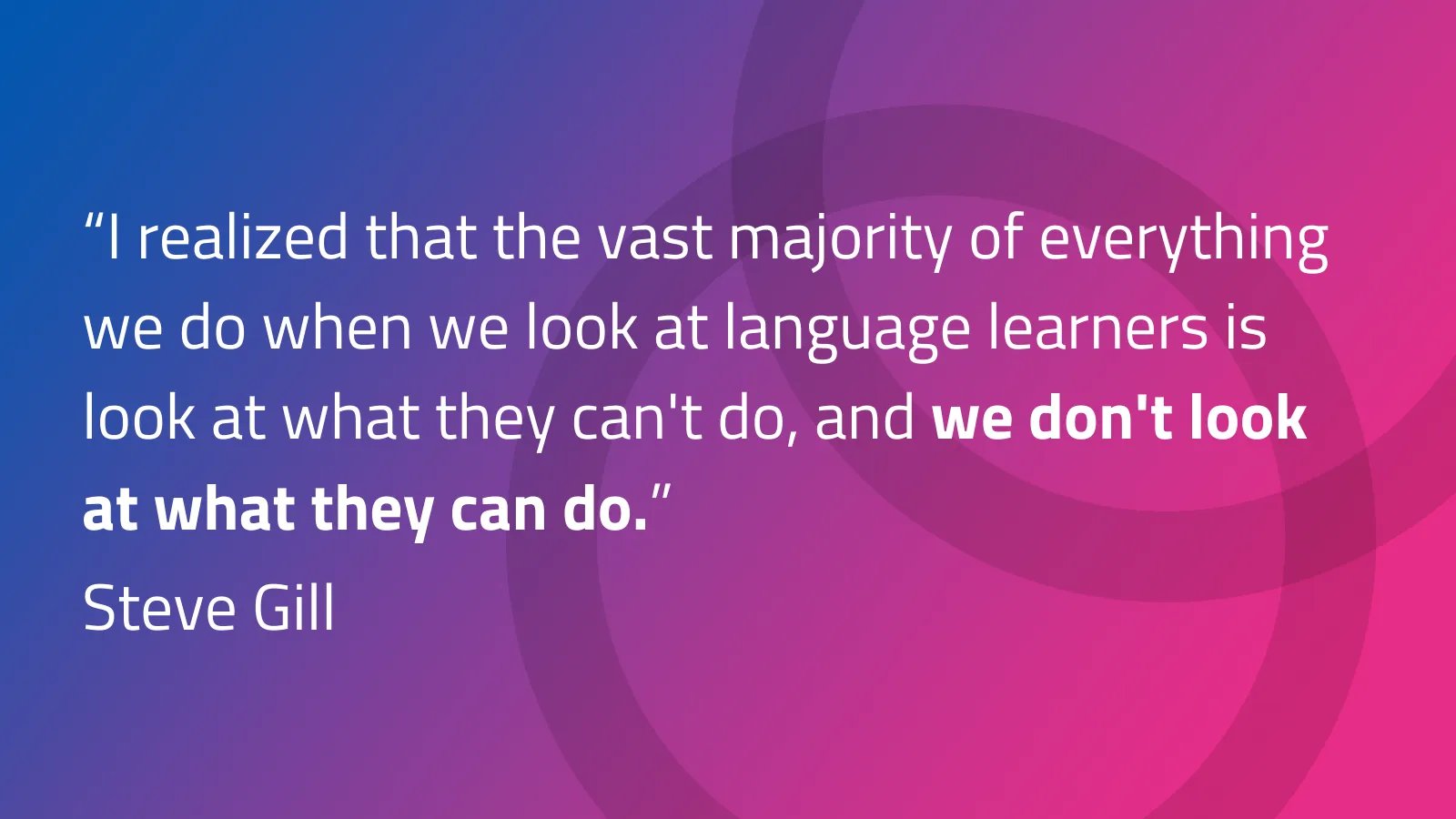 Quote from author and educator Steve Gill, on taking an asset-based approach to English learners: " “I realized that the vast majority of everything we do when we look at language learners is look at what they can't do, and we don't look at what they can do."